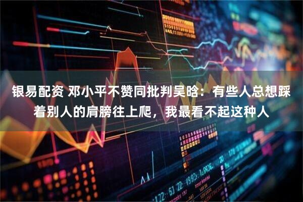 银易配资 邓小平不赞同批判吴晗：有些人总想踩着别人的肩膀往上爬，我最看不起这种人