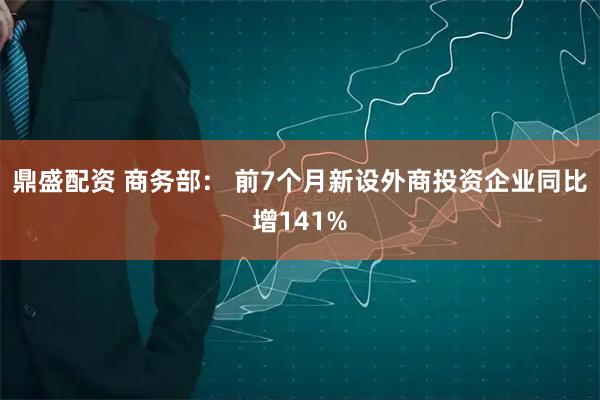 鼎盛配资 商务部： 前7个月新设外商投资企业同比增141%