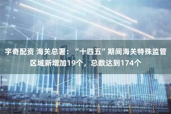 宇奇配资 海关总署：“十四五”期间海关特殊监管区域新增加19个，总数达到174个
