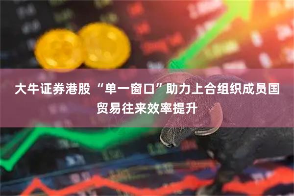 大牛证券港股 “单一窗口”助力上合组织成员国贸易往来效率提升