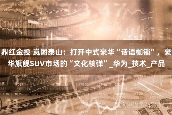 鼎红金投 岚图泰山:打开中式豪华“话语枷锁”,豪华旗舰SUV市场的“文化核弹”_华为_技术_产品