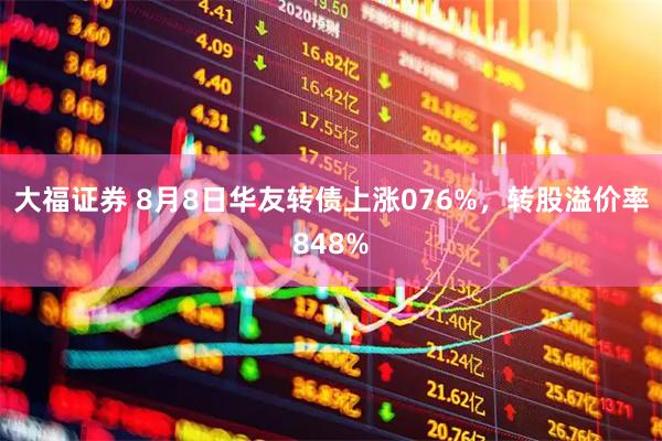 大福证券 8月8日华友转债上涨076%,转股溢价率848%