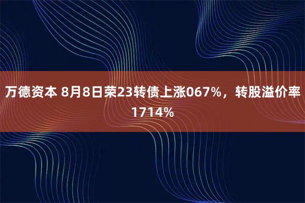 万德资本 8月8日荣23转债上涨067%,转股溢价率1714%