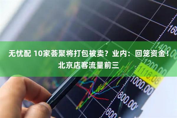 无忧配 10家荟聚将打包被卖？业内：回笼资金！北京店客流量前三