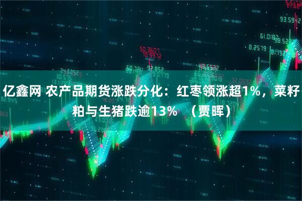 亿鑫网 农产品期货涨跌分化：红枣领涨超1%，菜籽粕与生猪跌逾13%  （贾晖）