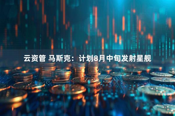 云资管 马斯克:计划8月中旬发射星舰