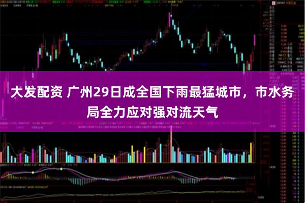 大发配资 广州29日成全国下雨最猛城市，市水务局全力应对强对流天气
