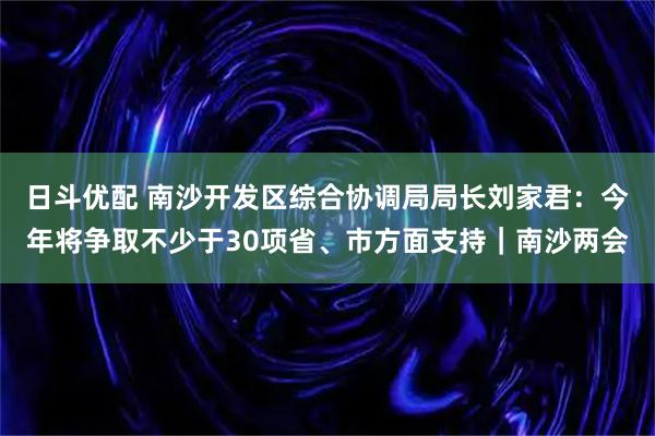 日斗优配 南沙开发区综合协调局局长刘家君:今年将争取不少于30项省、市方面支持|南沙两会