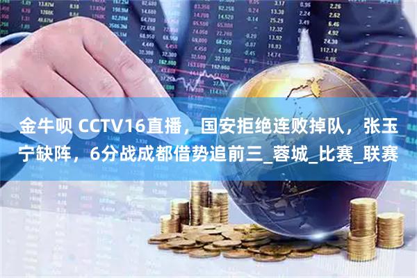 金牛呗 CCTV16直播,国安拒绝连败掉队,张玉宁缺阵,6分战成都借势追前三_蓉城_比赛_联赛