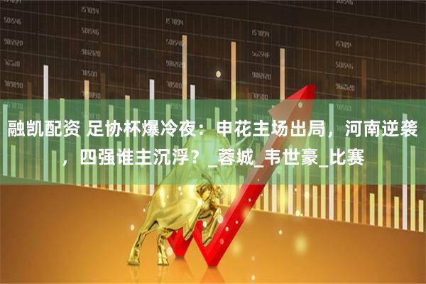 融凯配资 足协杯爆冷夜:申花主场出局,河南逆袭,四强谁主沉浮?_蓉城_韦世豪_比赛