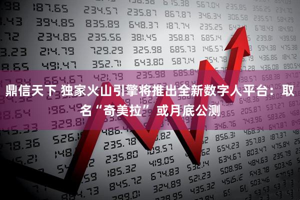 鼎信天下 独家火山引擎将推出全新数字人平台：取名“奇美拉” 或月底公测