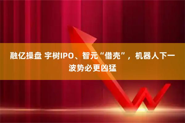 融亿操盘 宇树IPO、智元“借壳”，机器人下一波势必更凶猛