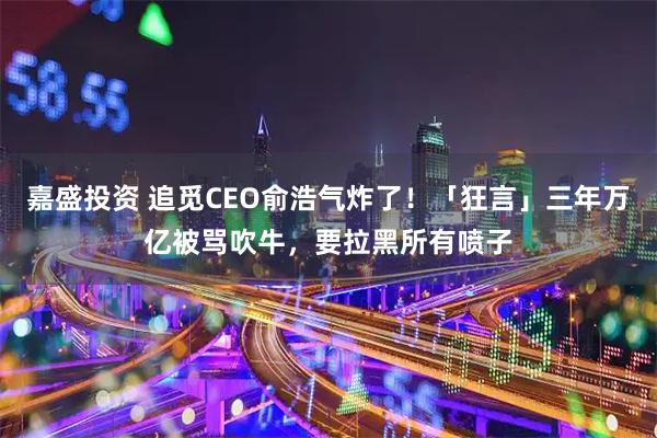嘉盛投资 追觅CEO俞浩气炸了！「狂言」三年万亿被骂吹牛，要拉黑所有喷子