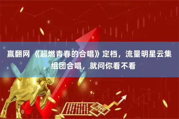 赢翻网 《超燃青春的合唱》定档，流量明星云集，组团合唱，就问你看不看