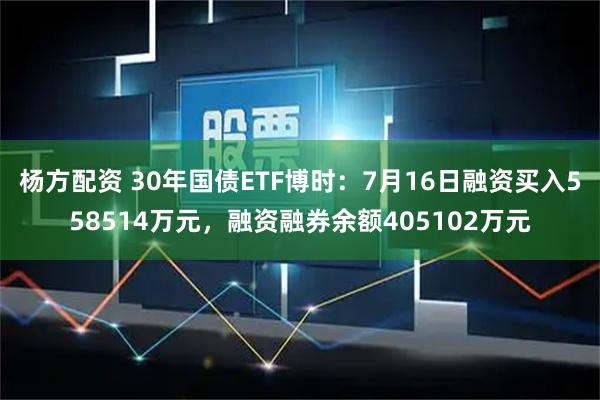 杨方配资 30年国债ETF博时：7月16日融资买入558514万元，融资融券余额405102万元