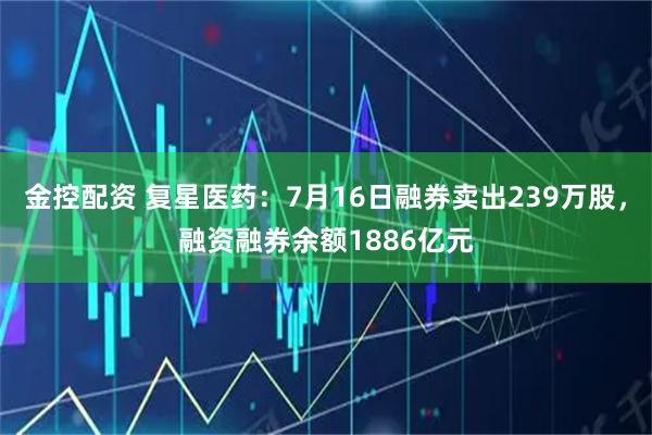 金控配资 复星医药：7月16日融券卖出239万股，融资融券余额1886亿元
