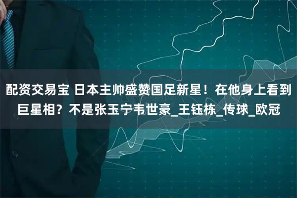 配资交易宝 日本主帅盛赞国足新星！在他身上看到巨星相？不是张玉宁韦世豪_王钰栋_传球_欧冠