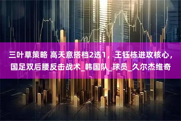 三叶草策略 高天意搭档2选1，王钰栋进攻核心，国足双后腰反击战术_韩国队_球员_久尔杰维奇