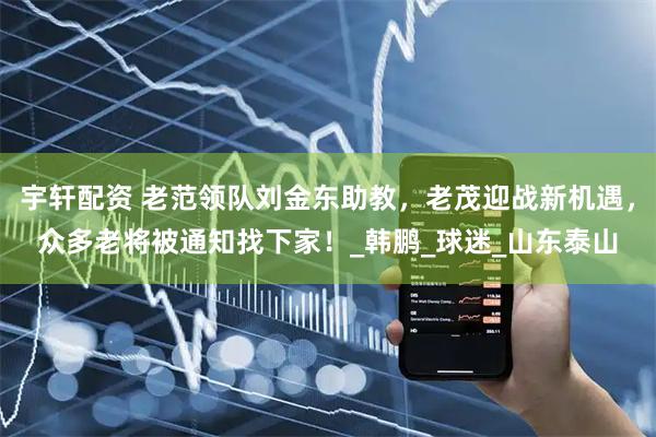 宇轩配资 老范领队刘金东助教，老茂迎战新机遇，众多老将被通知找下家！_韩鹏_球迷_山东泰山