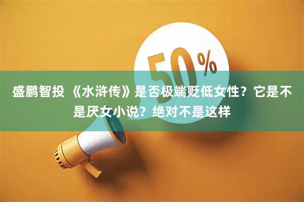 盛鹏智投 《水浒传》是否极端贬低女性？它是不是厌女小说？绝对不是这样