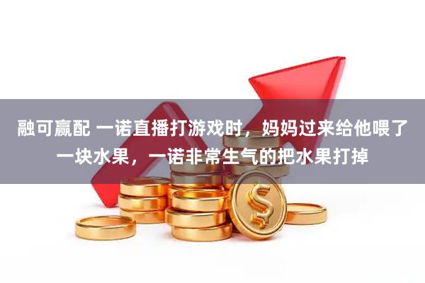 融可赢配 一诺直播打游戏时，妈妈过来给他喂了一块水果，一诺非常生气的把水果打掉