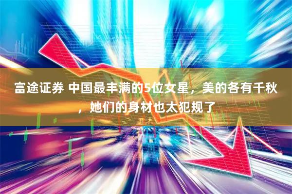 富途证券 中国最丰满的5位女星，美的各有千秋，她们的身材也太犯规了