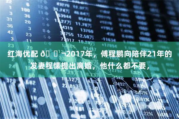 红海优配 🌬2017年，傅程鹏向陪伴21年的发妻程愫提出离婚，他什么都不要，