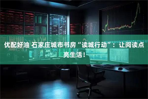优配好油 石家庄城市书房“读城行动”：让阅读点亮生活！
