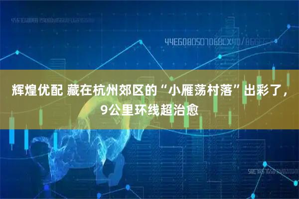 辉煌优配 藏在杭州郊区的“小雁荡村落”出彩了，9公里环线超治愈
