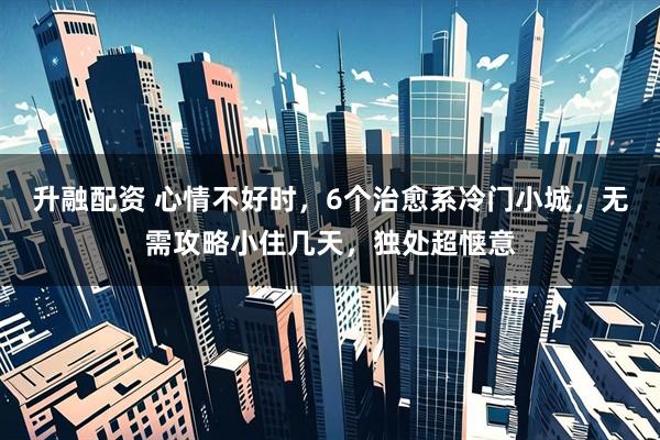 升融配资 心情不好时，6个治愈系冷门小城，无需攻略小住几天，独处超惬意