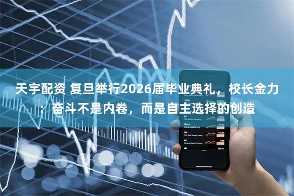 天宇配资 复旦举行2026届毕业典礼，校长金力：奋斗不是内卷，而是自主选择的创造