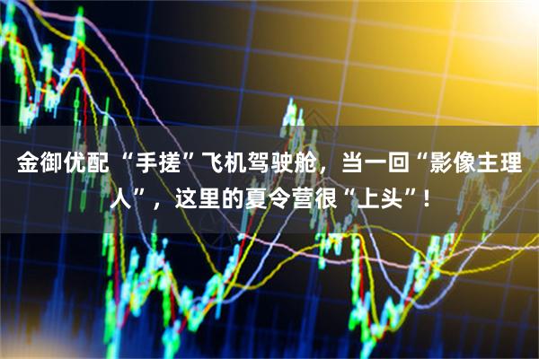 金御优配 “手搓”飞机驾驶舱，当一回“影像主理人”，这里的夏令营很“上头”!