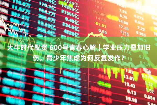 大牛时代配资 600号青春心解｜学业压力叠加旧伤，青少年焦虑为何反复发作？