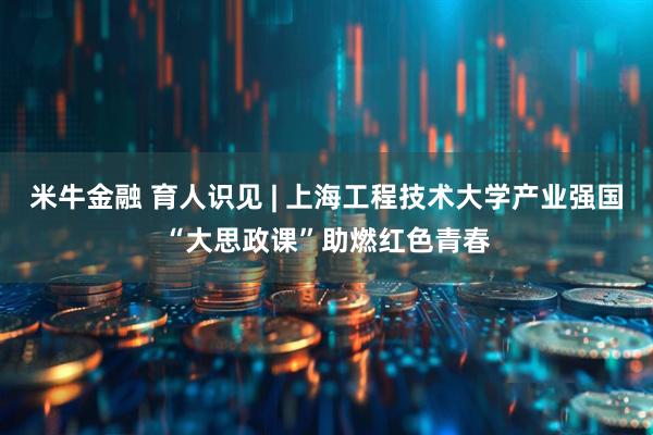 米牛金融 育人识见 | 上海工程技术大学产业强国“大思政课”助燃红色青春