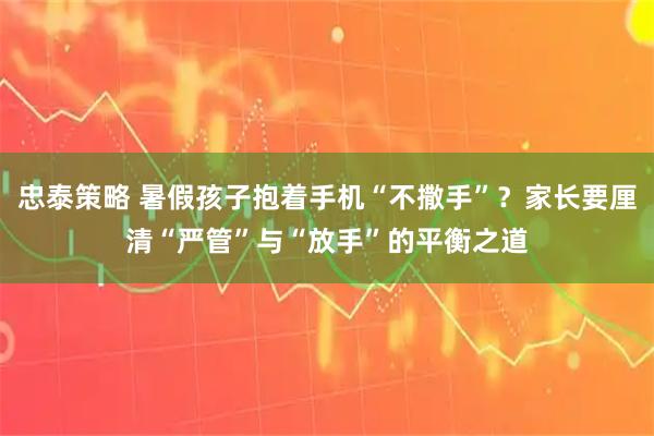 忠泰策略 暑假孩子抱着手机“不撒手”？家长要厘清“严管”与“放手”的平衡之道
