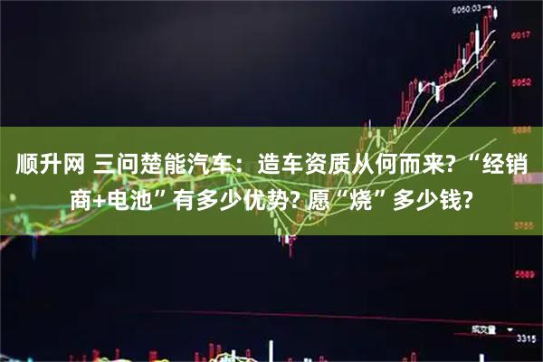 顺升网 三问楚能汽车：造车资质从何而来? “经销商+电池”有多少优势? 愿“烧”多少钱?