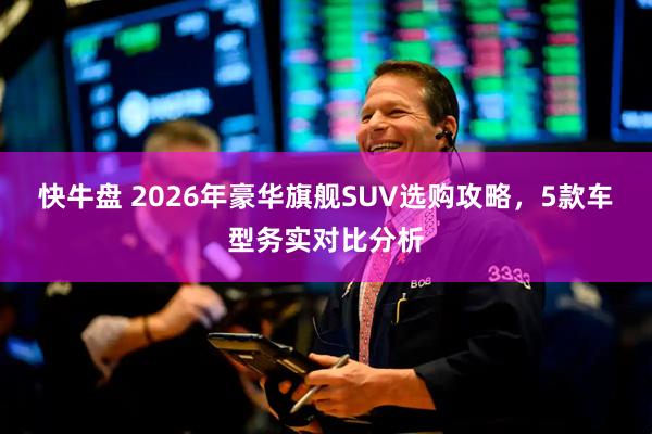 快牛盘 2026年豪华旗舰SUV选购攻略，5款车型务实对比分析