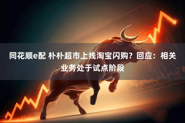 同花顺e配 朴朴超市上线淘宝闪购？回应：相关业务处于试点阶段