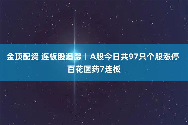 金顶配资 连板股追踪丨A股今日共97只个股涨停 百花医药7连板