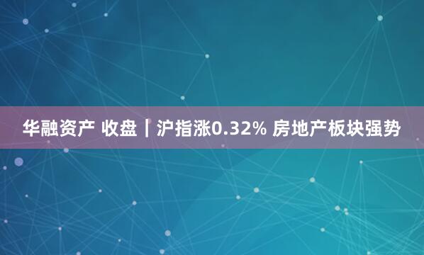 华融资产 收盘｜沪指涨0.32% 房地产板块强势