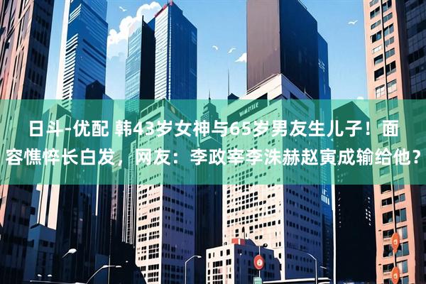 日斗-优配 韩43岁女神与65岁男友生儿子！面容憔悴长白发，网友：李政宰李洙赫赵寅成输给他？