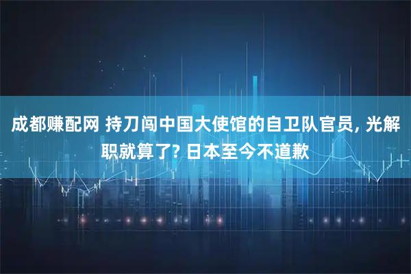 成都赚配网 持刀闯中国大使馆的自卫队官员, 光解职就算了? 日本至今不道歉
