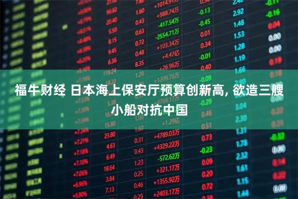福牛财经 日本海上保安厅预算创新高, 欲造三艘小船对抗中国