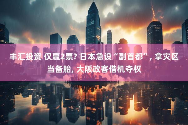 丰汇投资 仅赢2票? 日本急设“副首都”, 拿灾区当备胎, 大阪政客借机夺权