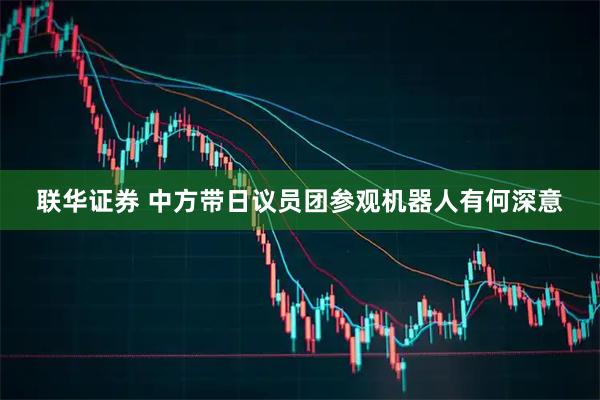 联华证券 中方带日议员团参观机器人有何深意