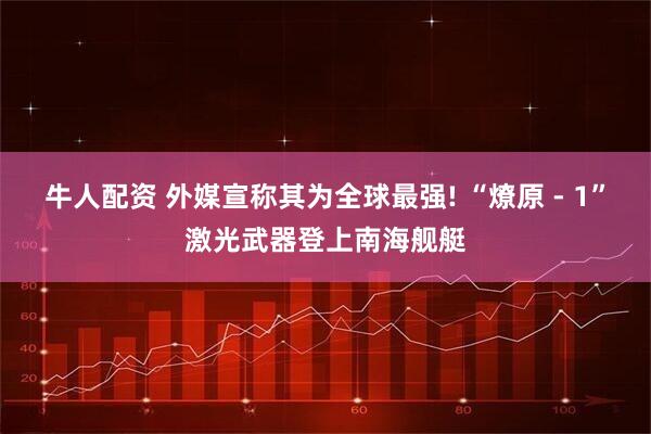 牛人配资 外媒宣称其为全球最强! “燎原 - 1”激光武器登上南海舰艇
